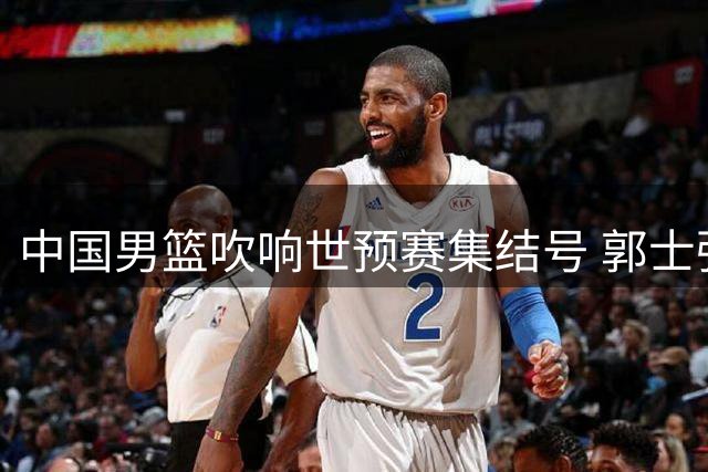 中国男篮吹响世预赛集结号 郭士强瞄准奥运赵继伟凝聚士气