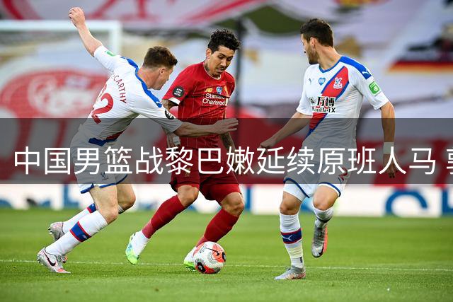 中国男篮战黎巴嫩延续原班人马 郭士强：全力以赴应对强敌