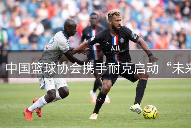 中国篮球协会携手耐克启动“未来杯”国际篮球挑战赛
