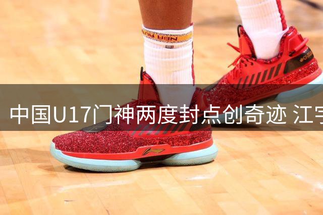 中国U17门神两度封点创奇迹 江宇涵：胜利属于整个团队