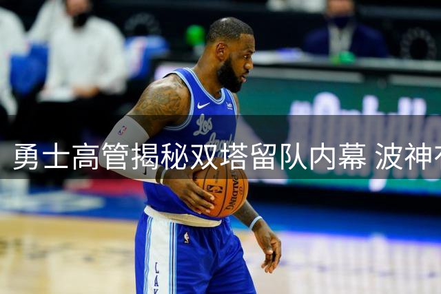 勇士高管揭秘双塔留队内幕 波神有望成新季关键先生