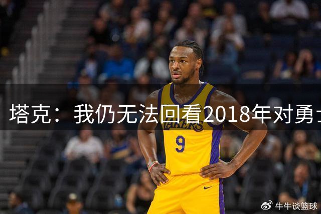 塔克：我仍无法回看2018年对勇士的系列赛 这是令人心碎的失利