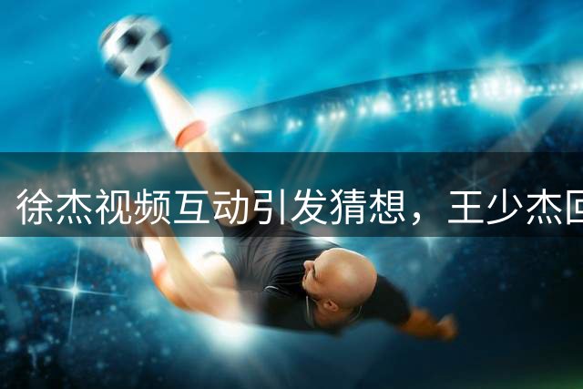 徐杰视频互动引发猜想，王少杰回归广东宏远成疑？