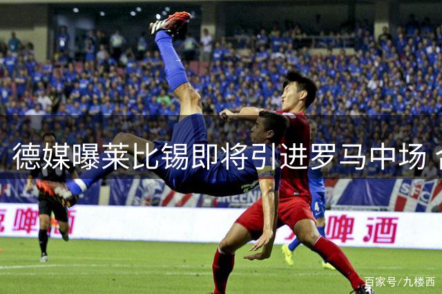 德媒曝莱比锡即将引进罗马中场 合同总价2900万欧