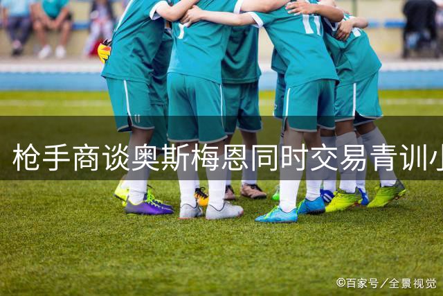 枪手商谈奥斯梅恩同时交易青训小将 蓝军标价甩卖新援