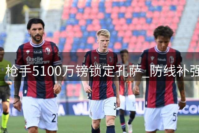 枪手5100万镑锁定孔萨 防线补强瞄准卫冕之路