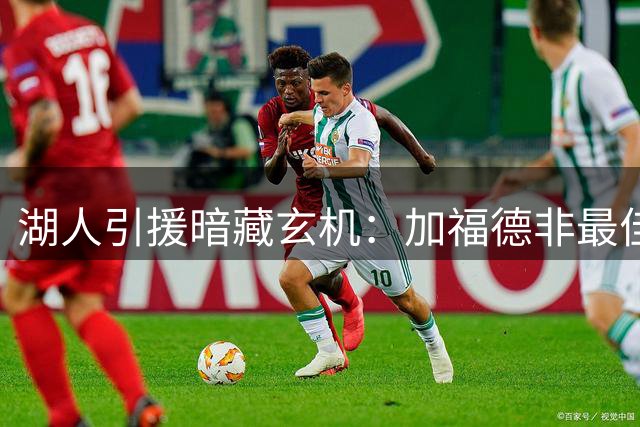 湖人引援暗藏玄机：加福德非最佳拼图，前场症结待解
