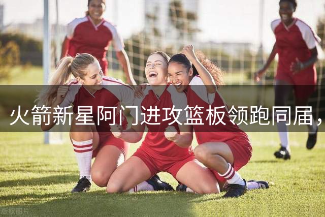 火箭新星阿门进攻篮板领跑同届，优势达134个