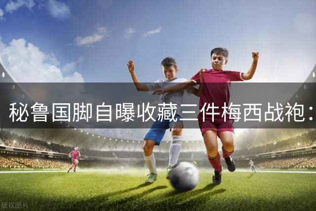 秘鲁国脚自曝收藏三件梅西战袍：这些球衣就是我的养老金