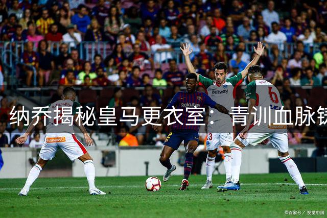 纳乔揭秘皇马更衣室：青训血脉铸就欧冠传奇 C罗千球之路永不停歇