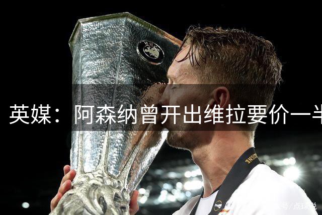 英媒：阿森纳曾开出维拉要价一半的报价，需提高对孔萨的报价