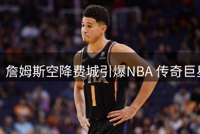 詹姆斯空降费城引爆NBA 传奇巨星或改写76人43年无冠历史