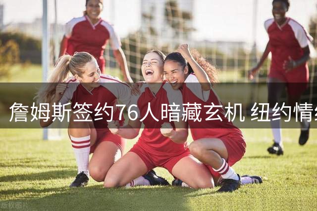 詹姆斯签约76人暗藏玄机 纽约情结促成东部新格局