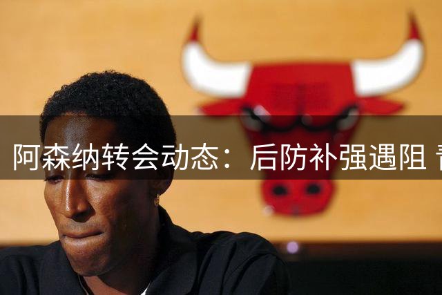 阿森纳转会动态：后防补强遇阻 青训引援持续推进