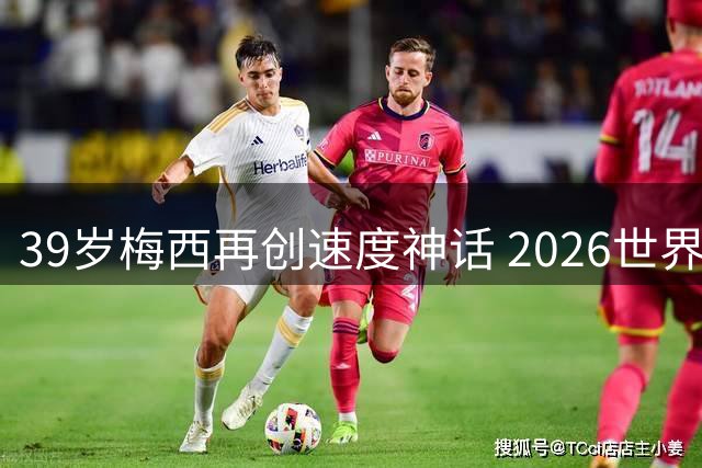 39岁梅西再创速度神话 2026世界杯数据反超四年前夺冠表现