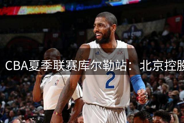 CBA夏季联赛库尔勒站：北京控股力克青岛崂山啤酒