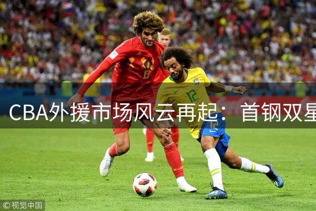 CBA外援市场风云再起：首钢双星闪耀 广厦塔克留守 深圳巴吉归队